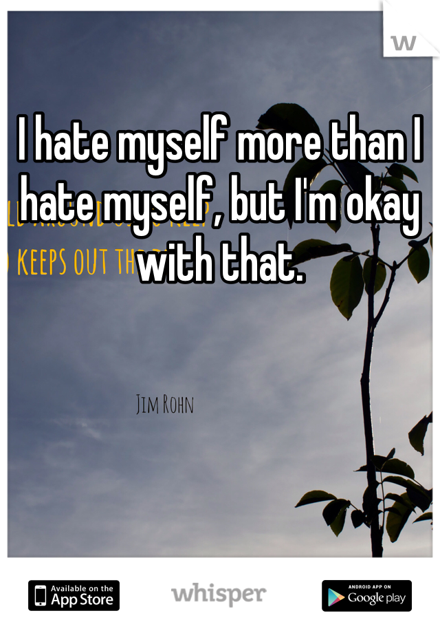 I hate myself more than I hate myself, but I'm okay with that.