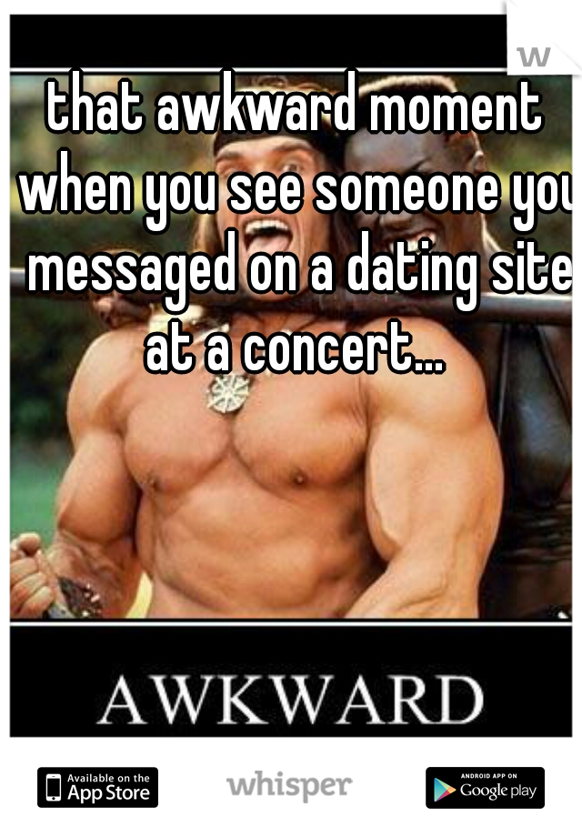 that awkward moment when you see someone you messaged on a dating site at a concert... 