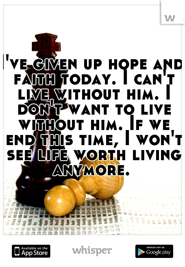 I've given up hope and faith today. I can't live without him. I don't want to live without him. If we end this time, I won't see life worth living anymore. 