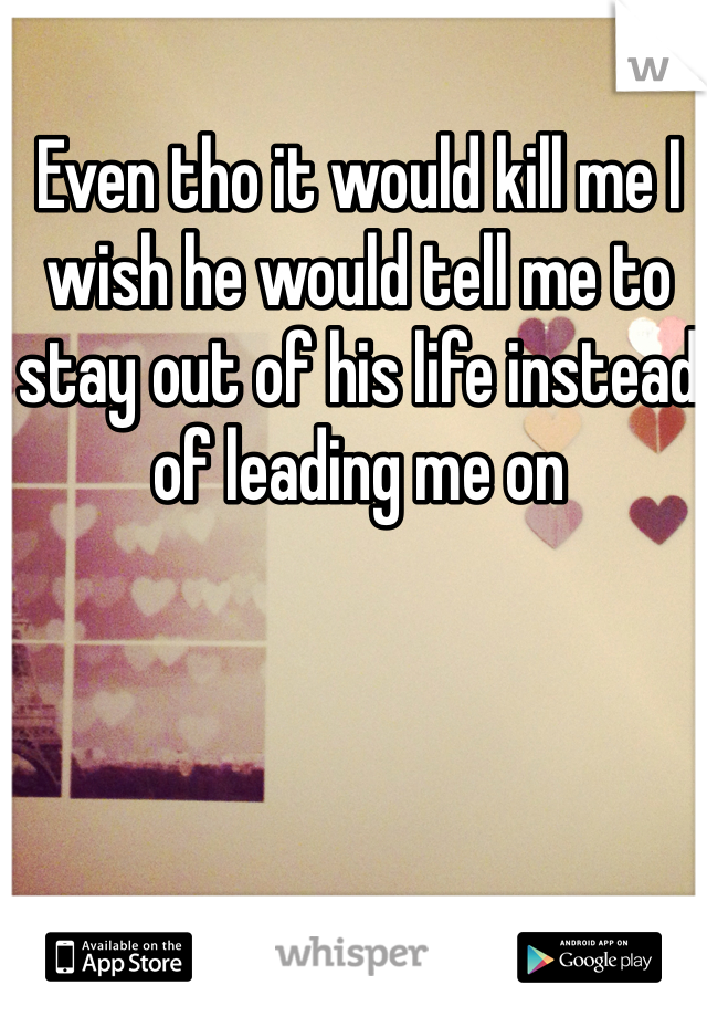 Even tho it would kill me I wish he would tell me to stay out of his life instead of leading me on