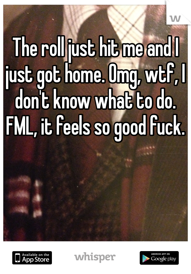 The roll just hit me and I just got home. Omg, wtf, I don't know what to do. FML, it feels so good fuck.