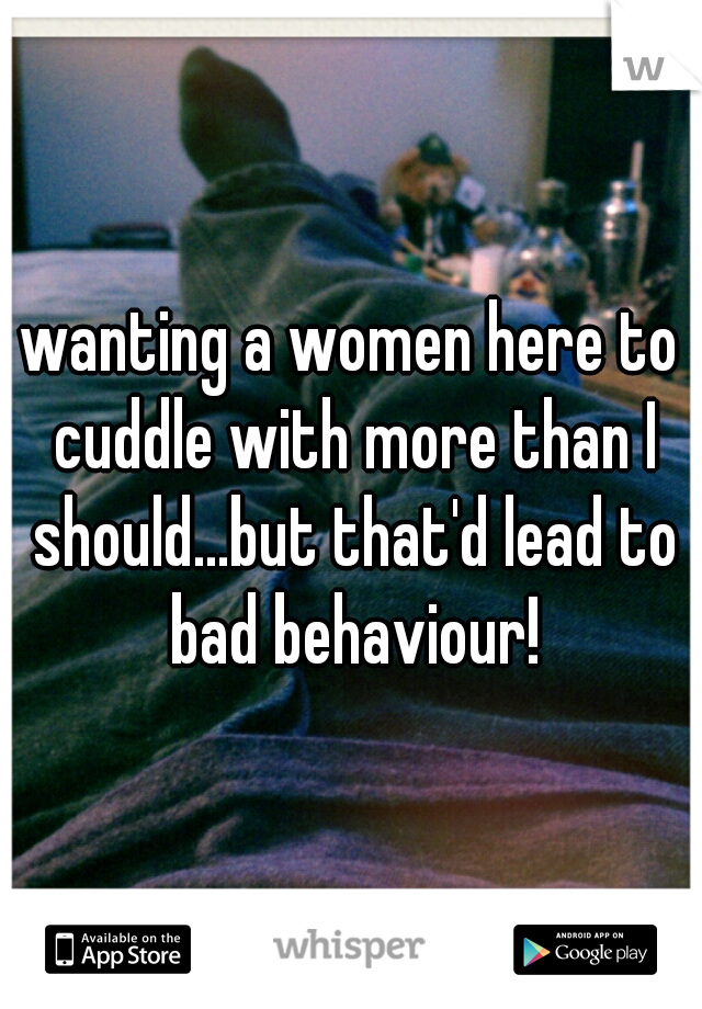 wanting a women here to cuddle with more than I should...but that'd lead to bad behaviour!