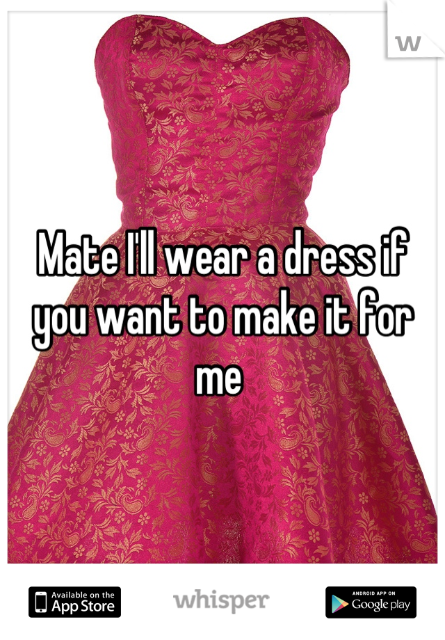 Mate I'll wear a dress if you want to make it for me 