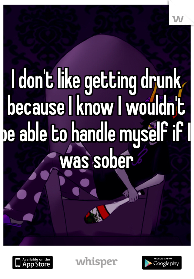 I don't like getting drunk because I know I wouldn't be able to handle myself if I was sober 