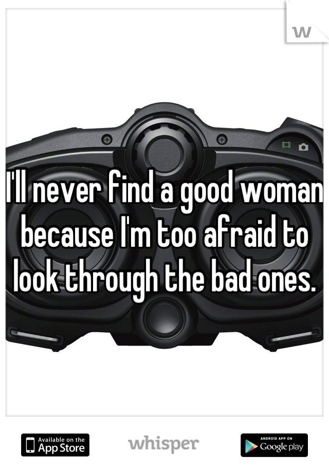 I'll never find a good woman because I'm too afraid to look through the bad ones.