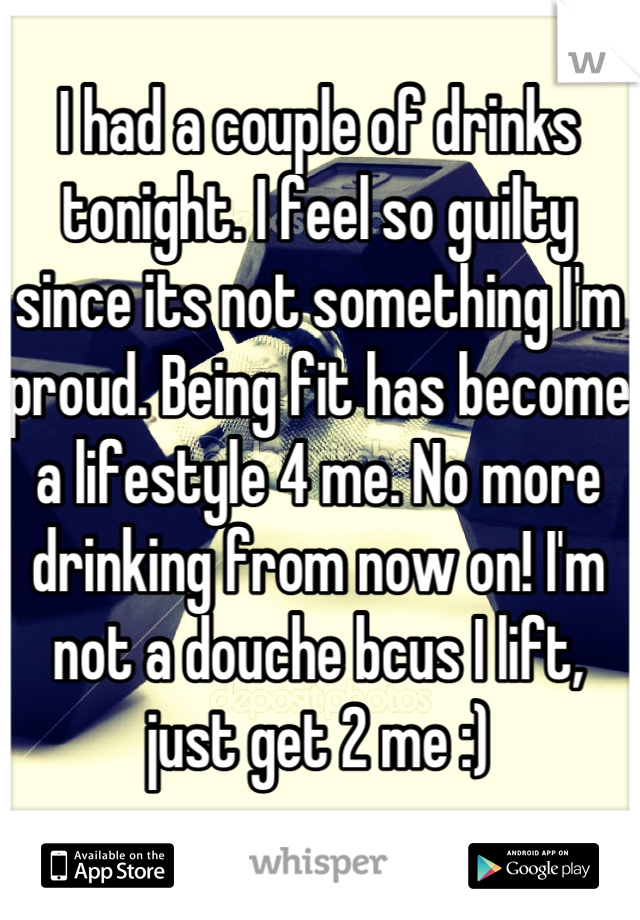 I had a couple of drinks tonight. I feel so guilty since its not something I'm proud. Being fit has become a lifestyle 4 me. No more drinking from now on! I'm not a douche bcus I lift, just get 2 me :)