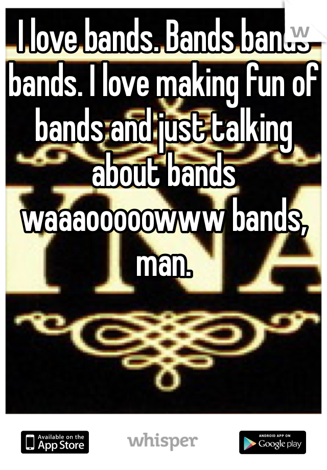 I love bands. Bands bands bands. I love making fun of bands and just talking about bands waaaooooowww bands, man.