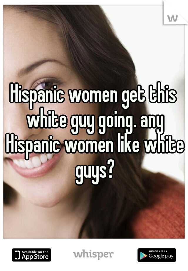 Hispanic women get this white guy going. any Hispanic women like white guys?