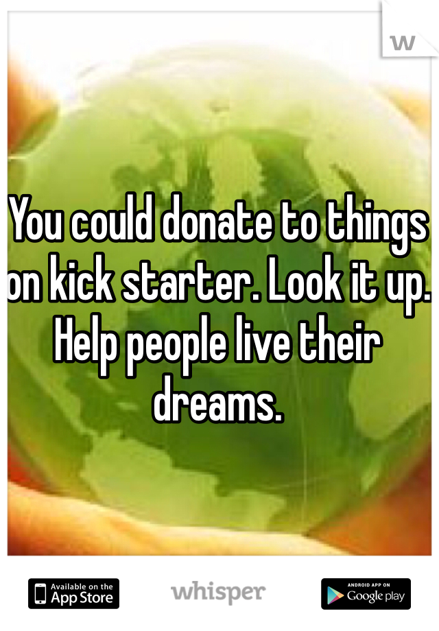 You could donate to things on kick starter. Look it up. Help people live their dreams. 
