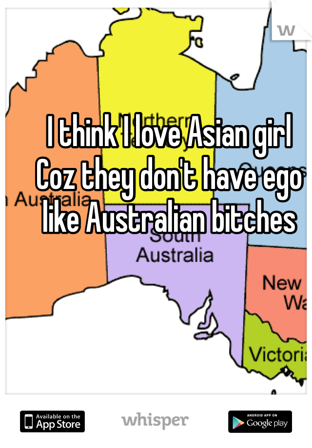 I think I love Asian girl 
Coz they don't have ego like Australian bitches 