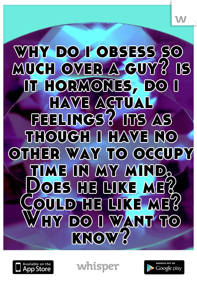 why do i obsess so much over a guy? is it hormones, do i have actual feelings? its as though i have no other way to occupy time in my mind. Does he like me? Could he like me? Why do i want to know?