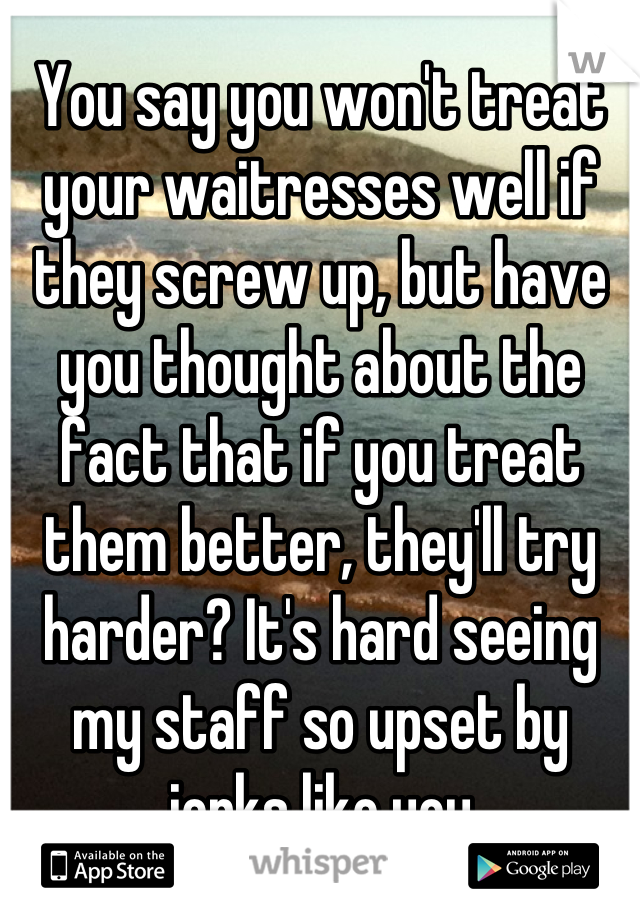You say you won't treat your waitresses well if they screw up, but have you thought about the fact that if you treat them better, they'll try harder? It's hard seeing my staff so upset by jerks like you