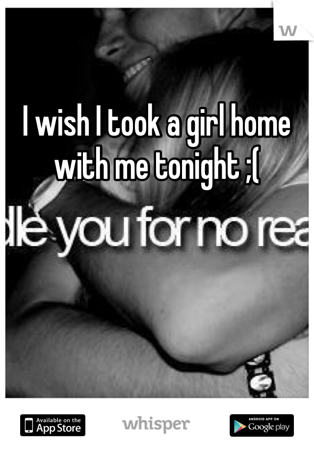 I wish I took a girl home with me tonight ;(