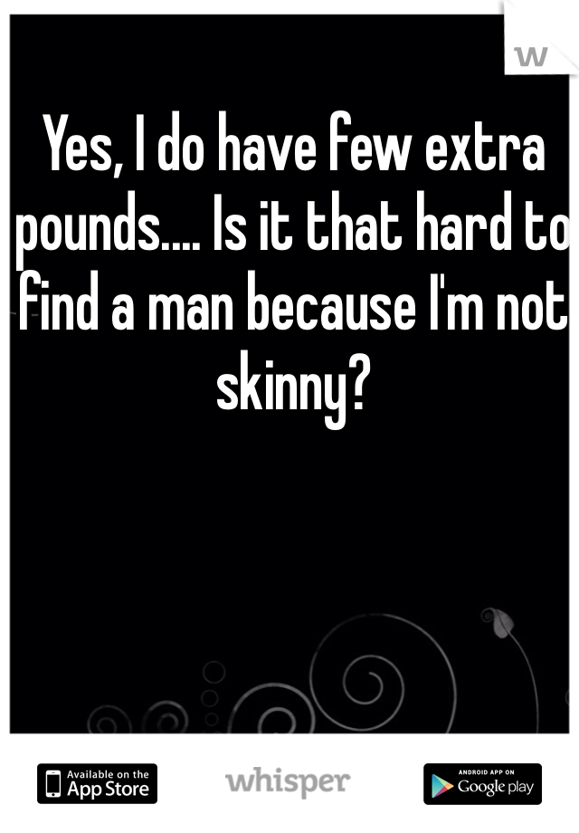 Yes, I do have few extra pounds.... Is it that hard to find a man because I'm not skinny?