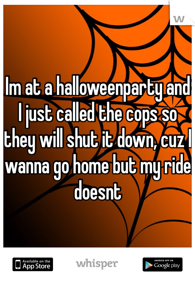 Im at a halloweenparty and I just called the cops so they will shut it down, cuz I wanna go home but my ride doesnt