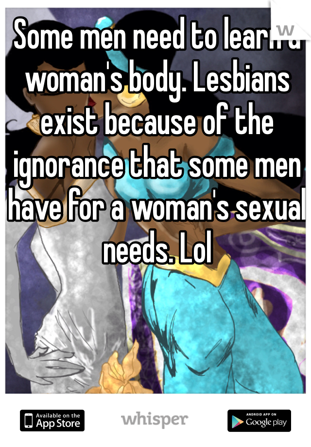 Some men need to learn a woman's body. Lesbians exist because of the ignorance that some men have for a woman's sexual needs. Lol