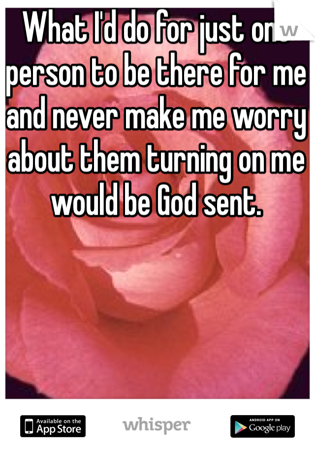 What I'd do for just one person to be there for me and never make me worry about them turning on me would be God sent.