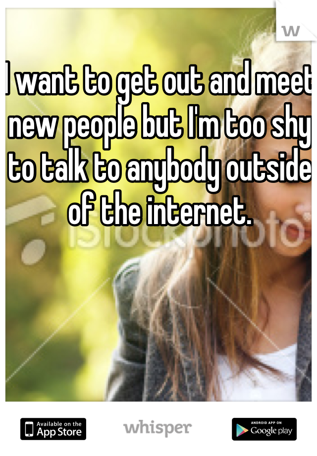 I want to get out and meet new people but I'm too shy to talk to anybody outside of the internet.