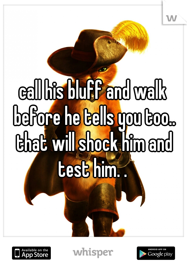 call his bluff and walk before he tells you too.. that will shock him and test him. . 