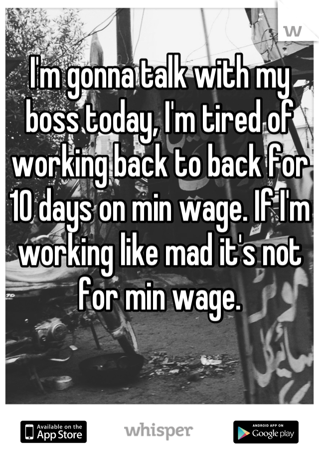 I'm gonna talk with my boss today, I'm tired of working back to back for 10 days on min wage. If I'm working like mad it's not for min wage.