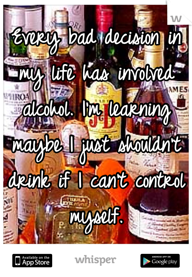 Every bad decision in my life has involved alcohol. I'm learning maybe I just shouldn't drink if I can't control myself. 