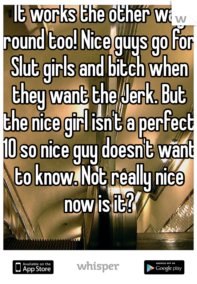 It works the other way round too! Nice guys go for Slut girls and bitch when they want the Jerk. But the nice girl isn't a perfect 10 so nice guy doesn't want to know. Not really nice now is it? 