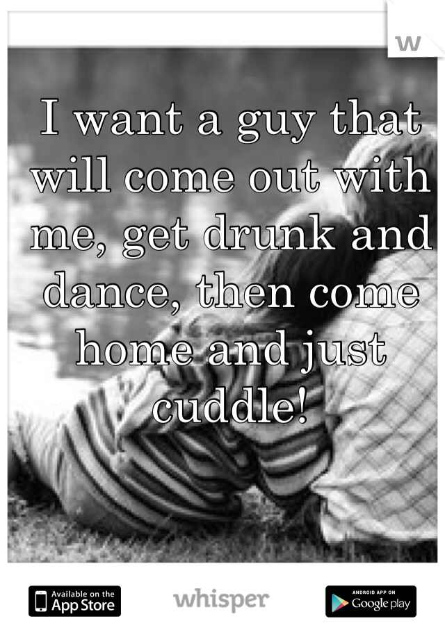 I want a guy that will come out with me, get drunk and dance, then come home and just cuddle!
