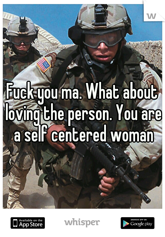 Fuck you ma. What about loving the person. You are a self centered woman