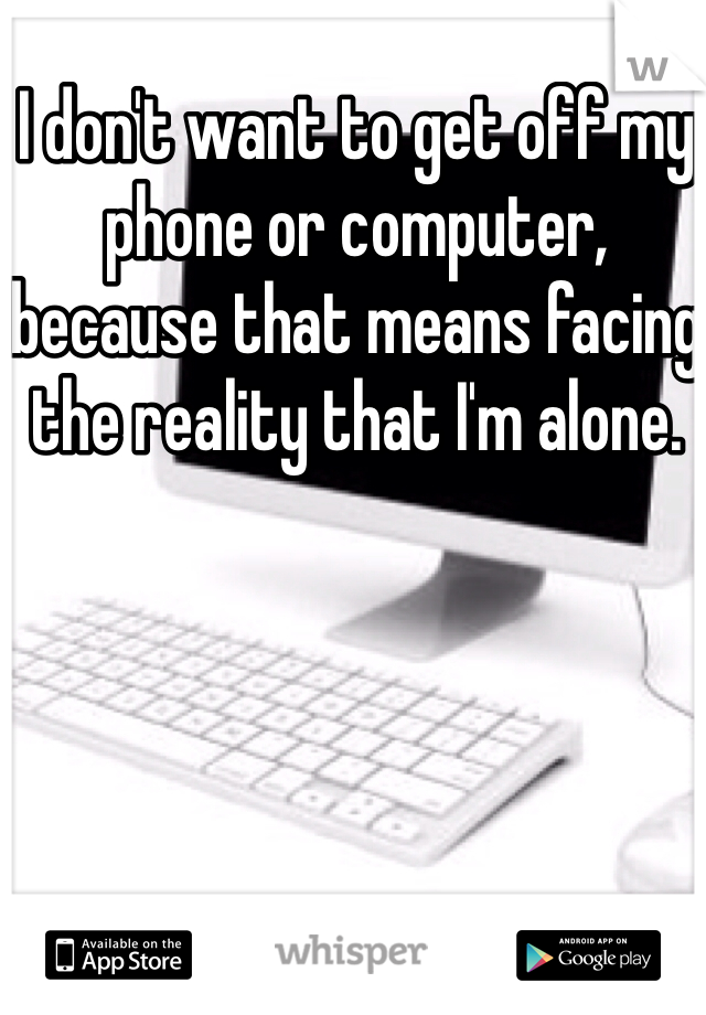 I don't want to get off my phone or computer, because that means facing the reality that I'm alone.