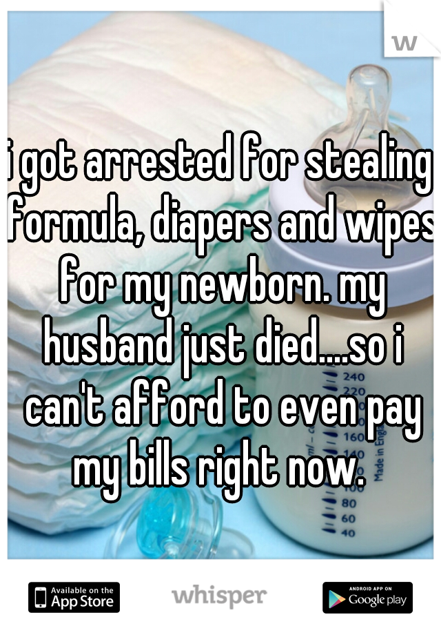i got arrested for stealing formula, diapers and wipes for my newborn. my husband just died....so i can't afford to even pay my bills right now. 