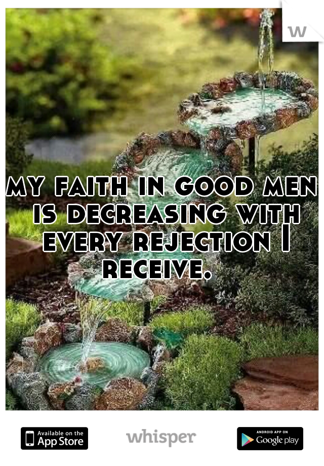 my faith in good men is decreasing with every rejection I receive.  