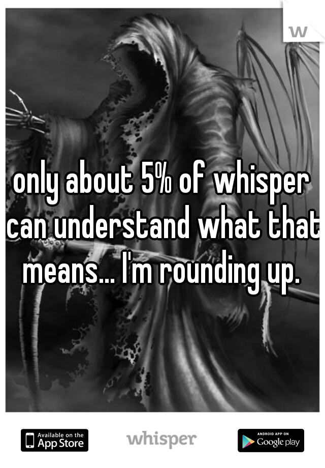 only about 5% of whisper can understand what that means... I'm rounding up. 