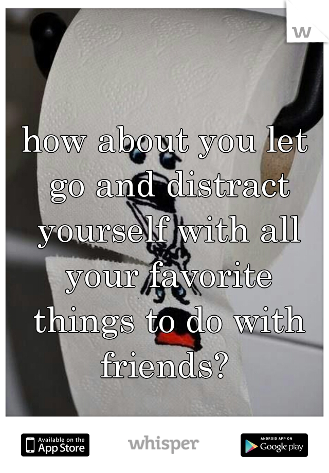 how about you let go and distract yourself with all your favorite things to do with friends? 