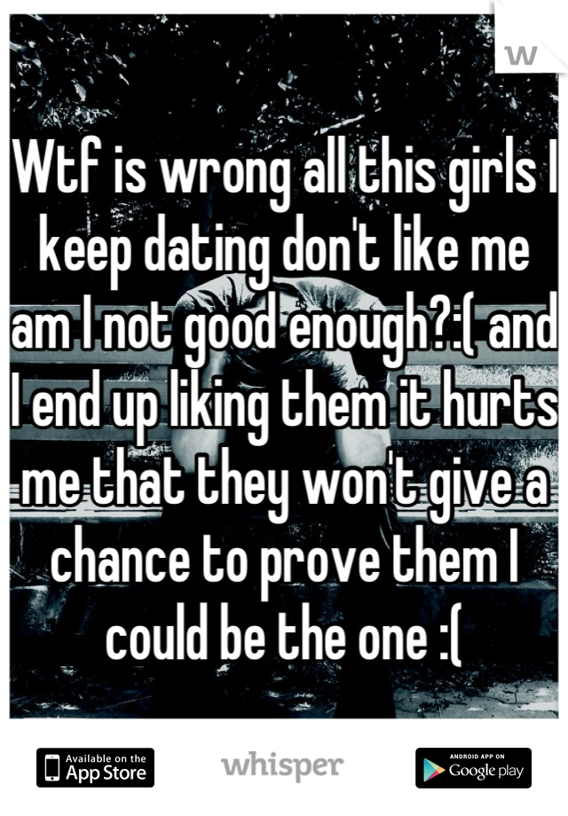 Wtf is wrong all this girls I keep dating don't like me am I not good enough?:( and I end up liking them it hurts me that they won't give a chance to prove them I could be the one :(