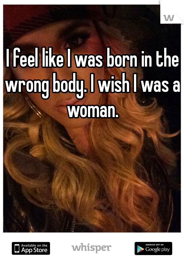 I feel like I was born in the wrong body. I wish I was a woman.