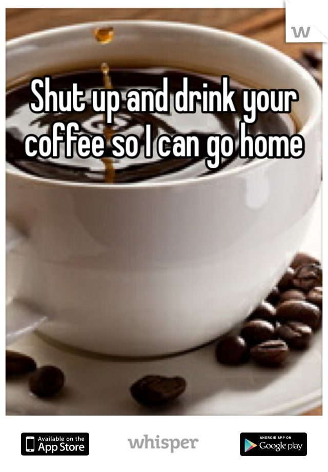 Shut up and drink your coffee so I can go home