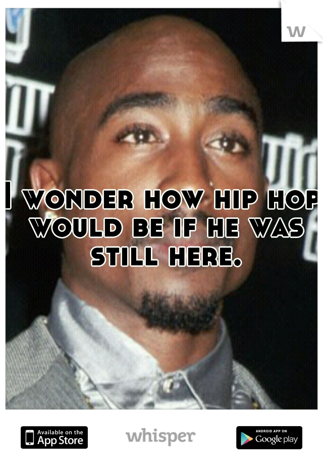 I wonder how hip hop would be if he was still here.