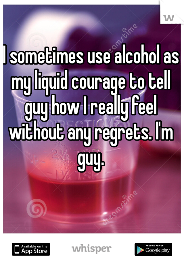 I sometimes use alcohol as my liquid courage to tell guy how I really feel without any regrets. I'm guy. 