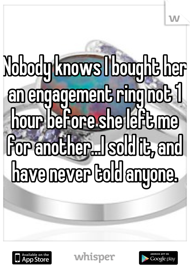 Nobody knows I bought her an engagement ring not 1 hour before she left me for another...I sold it, and have never told anyone.