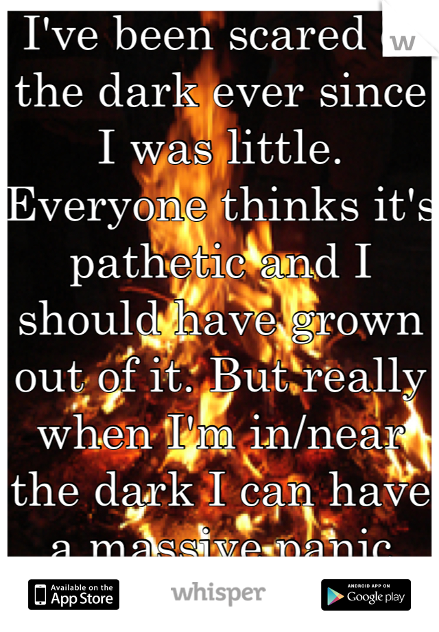 I've been scared of the dark ever since I was little. Everyone thinks it's pathetic and I should have grown out of it. But really when I'm in/near the dark I can have a massive panic attack.  