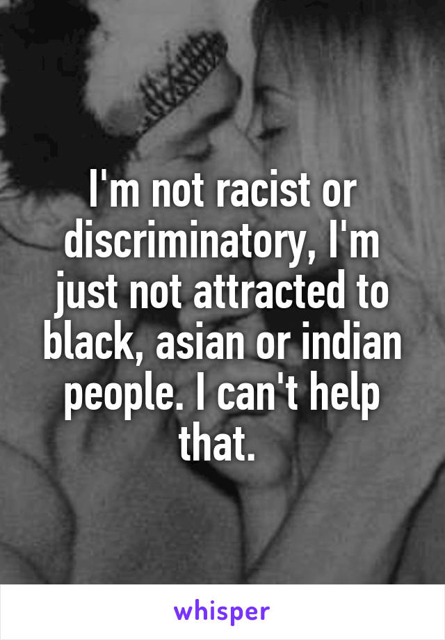 I'm not racist or discriminatory, I'm just not attracted to black, asian or indian people. I can't help that. 