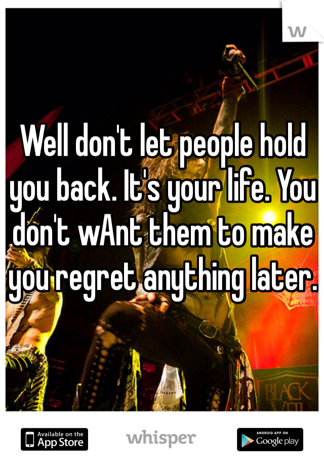Well don't let people hold you back. It's your life. You don't wAnt them to make you regret anything later. 