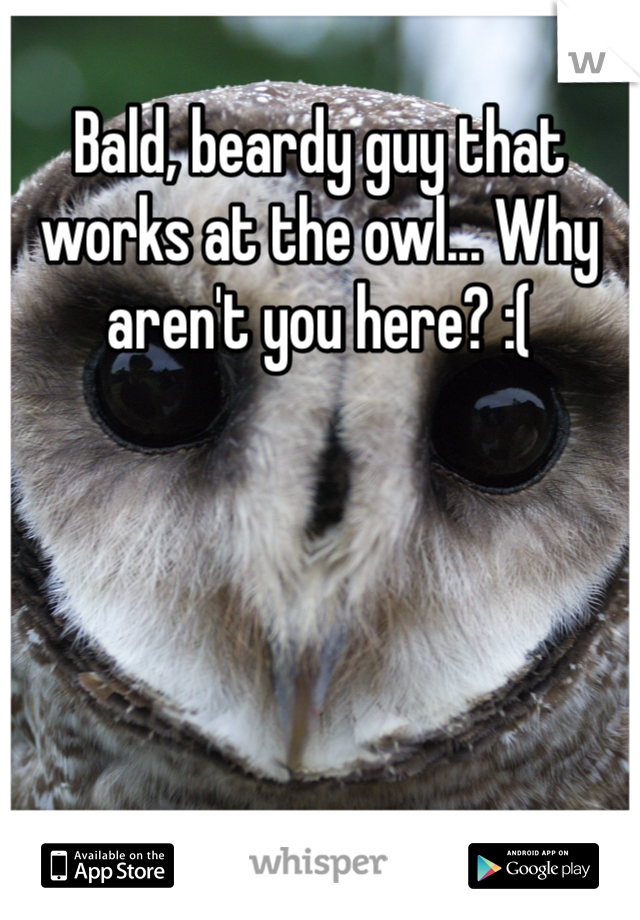 Bald, beardy guy that works at the owl... Why aren't you here? :(