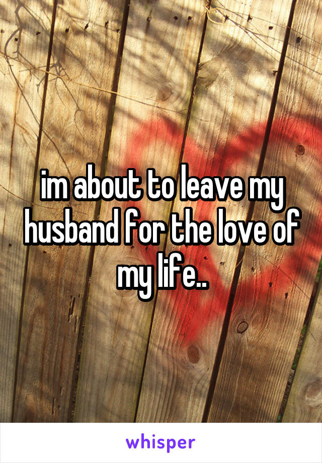 im about to leave my husband for the love of my life..