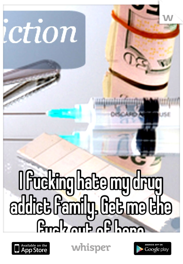I fucking hate my drug addict family. Get me the fuck out of here