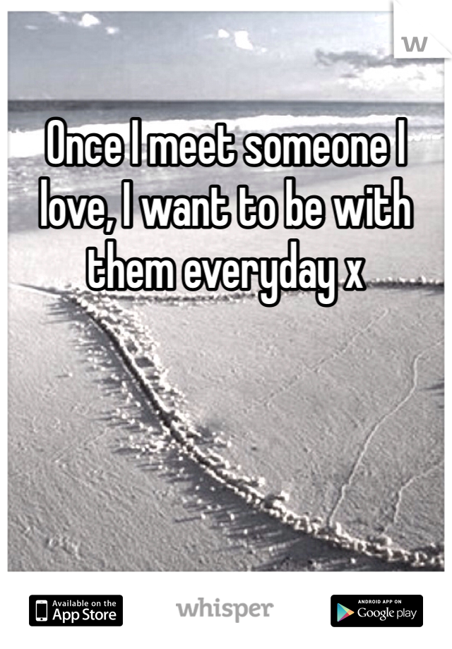 Once I meet someone I love, I want to be with them everyday x 