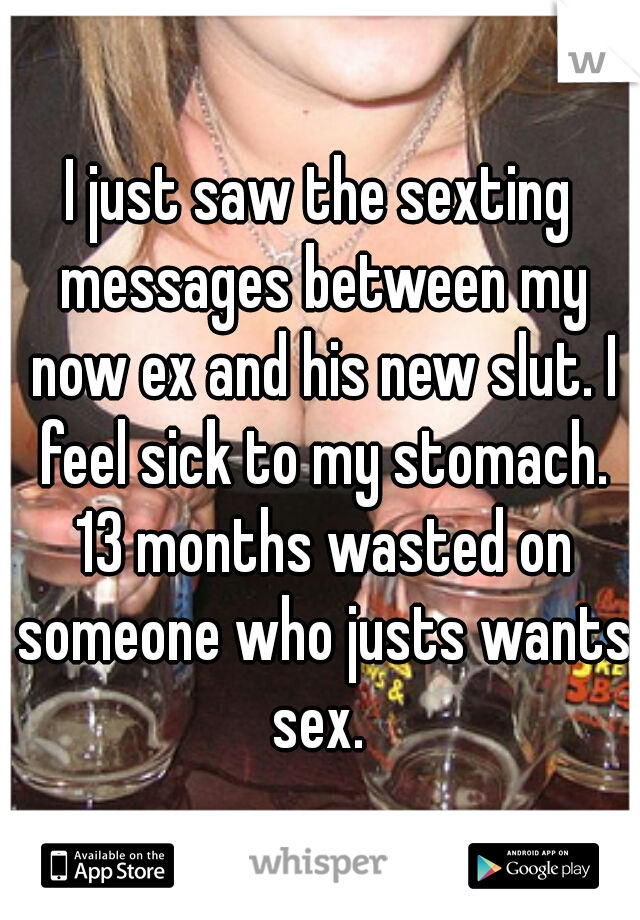 I just saw the sexting messages between my now ex and his new slut. I feel sick to my stomach. 13 months wasted on someone who justs wants sex. 