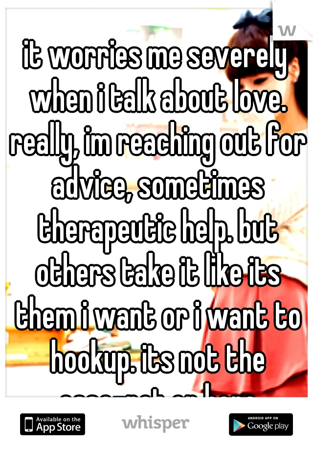 it worries me severely when i talk about love. really, im reaching out for advice, sometimes therapeutic help. but others take it like its them i want or i want to hookup. its not the case-not on here