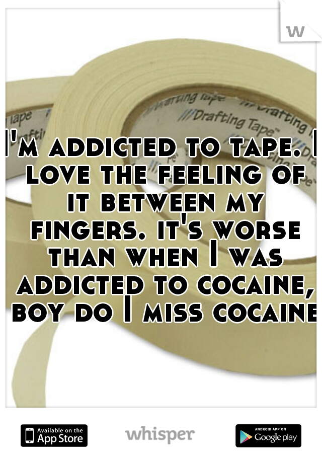 I'm addicted to tape. I love the feeling of it between my fingers. it's worse than when I was addicted to cocaine, boy do I miss cocaine.
