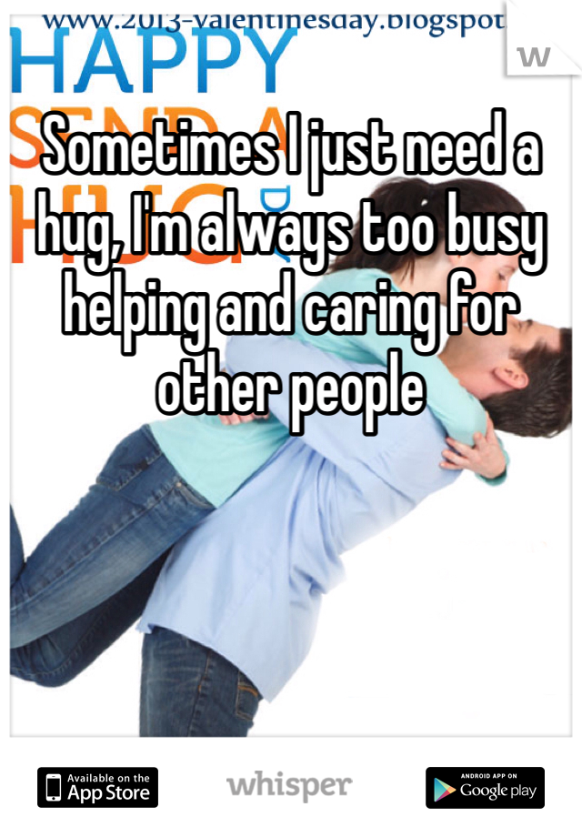 Sometimes I just need a hug, I'm always too busy helping and caring for other people 